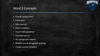 Word 2 Concepts
▪ Find & replace text
▪ Footnotes
▪ Add sources
▪ Insert citations
▪ Insert bibliographies
▪ Formatting lists
▪ Set paragraph indents
▪ Modify line & paragraph spacing
▪ Create custom headers
 