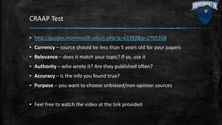 CRAAP Test
▪ http://guides.monmouth.edu/c.php?g=63392&p=2705358
▪ Currency – source should be less than 5 years old for your papers
▪ Relevance – does it match your topic? If so, use it
▪ Authority – who wrote it? Are they published often?
▪ Accuracy – is the info you found true?
▪ Purpose – you want to choose unbiased/non opinion sources
▪ Feel free to watch the video at the link provided
 