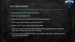 Our Library Guide
▪ http://guides.monmouth.edu/IT100
▪ Use Journal Articles Tab
▪ Click the box next to Scholarly and Peer Reviewed
▪ Enter your search terms and click Search
▪ Select Last 5 Years under Publication Date
▪ Click on a result and click PDF Full Text [if this option doesn’t exist for
that result move on to another source]
▪ If you’ve read it and feel it helps your paper click Cite; scroll down and
copy the MLA citation
 