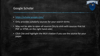 Google Scholar
▪ https://scholar.google.com/
▪ Only provides scholarly sources for your search terms
▪ May not be able to open all sources [try to stick with sources that list
PDF or HTML on the right hand side]
▪ Click Cite and highlight the MLA citation if you use the source for your
paper
 
