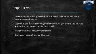 Helpful Hints
▪ Download all sources you seem interested in to read and decide if
they are a good source
▪ Copy citations for all sources you download. As you delete the sources
you decide not to use, delete their citation
▪ Pick sources that match your opinion
▪ Start your research and writing soon
 