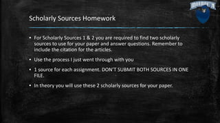 Scholarly Sources Homework
▪ For Scholarly Sources 1 & 2 you are required to find two scholarly
sources to use for your paper and answer questions. Remember to
include the citation for the articles.
▪ Use the process I just went through with you
▪ 1 source for each assignment. DON’T SUBMIT BOTH SOURCES IN ONE
FILE.
▪ In theory you will use these 2 scholarly sources for your paper.
 