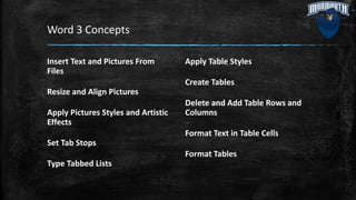Word 3 Concepts
Insert Text and Pictures From
Files
Resize and Align Pictures
Apply Pictures Styles and Artistic
Effects
Set Tab Stops
Type Tabbed Lists
Apply Table Styles
Create Tables
Delete and Add Table Rows and
Columns
Format Text in Table Cells
Format Tables
 