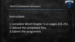 Word 3 Homework [eCampus]
Instructions
1.Complete Word Chapter 3 on pages 226-251.
2.Upload the completed files.
3.Submit the assignment.
 