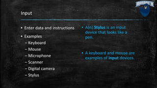 Input
▪ Enter data and instructions
▪ Examples
– Keyboard
– Mouse
– Microphone
– Scanner
– Digital camera
– Stylus
▪ A(n) Stylus is an input
device that looks like a
pen.
▪ A keyboard and mouse are
examples of input devices.
 