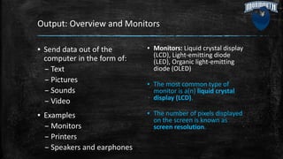 Output: Overview and Monitors
▪ Send data out of the
computer in the form of:
– Text
– Pictures
– Sounds
– Video
▪ Examples
– Monitors
– Printers
– Speakers and earphones
▪ Monitors: Liquid crystal display
(LCD), Light-emitting diode
(LED), Organic light-emitting
diode (OLED)
▪ The most common type of
monitor is a(n) liquid crystal
display (LCD).
▪ The number of pixels displayed
on the screen is known as
screen resolution.
 