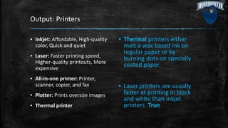 Output: Printers
▪ Inkjet: Affordable, High-quality
color, Quick and quiet
▪ Laser: Faster printing speed,
Higher-quality printouts, More
expensive
▪ All-in-one printer: Printer,
scanner, copier, and fax
▪ Plotter: Prints oversize images
▪ Thermal printer
▪ Thermal printers either
melt a wax based ink on
regular paper or by
burning dots on specially
coated paper.
▪ Laser printers are usually
faster at printing in black
and white than inkjet
printers. True
 