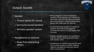 Output: Sounds
▪ Speaker
– Output device for sound
– Surround-sound speakers
– Wireless speaker system
▪ Headphones or earbuds
– Keep from distracting
others
• Most computers include inexpensive
speakers. These speakers are sufficient to
play audio clips from the Web and enable
you to participate in videoconferencing or
phone calls made over the Internet.
• A surround-sound speaker is a system of
speakers and audio processing that
envelops the listener in a 360-degree field
of sound.
• Wireless speaker systems are available to
help you avoid cluttering up your rooms
with speaker wires.
• Headphones or earbuds plug into the same
jack to which speakers connect. Hearing
might be damaged by excessive volume
when using earbuds.
 