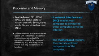 Processing and Memory
▪ Motherboard: CPU, ROM,
RAM, and cache, Slots for
expansion cards, Sound/Video
cards, Network interface card
(NIC)
• The motherboard is located inside the
system unit and contains the central
electronic components of the
computer, including the computer's
processor (CPU), and many circuit
boards that help the computer to
function.
•A network interface card
(NIC) enables your
computer to connect to
other computers or to the
Internet.
•The motherboard contains
the central electronic
components of the
computer.
 