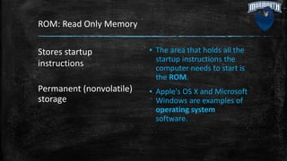 ROM: Read Only Memory
Stores startup
instructions
Permanent (nonvolatile)
storage
▪ The area that holds all the
startup instructions the
computer needs to start is
the ROM.
▪ Apple's OS X and Microsoft
Windows are examples of
operating system
software.
 