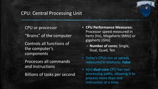 CPU: Central Processing Unit
CPU or processor
“Brains” of the computer
Controls all functions of
the computer’s
components
Processes all commands
and instructions
Billions of tasks per second
▪ CPU Performance Measures:
Processor speed measured in
hertz (Hz), Megahertz (MHz) or
gigahertz (GHz)
– Number of cores: Single,
Dual, Quad, Ten
▪ Today's CPUs run at speeds
measured in kilohertz. False
▪ A(n) dual-core CPU has two
processing paths, allowing it to
process more than one
instruction at a time.
 