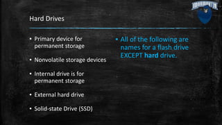Hard Drives
▪ Primary device for
permanent storage
▪ Nonvolatile storage devices
▪ Internal drive is for
permanent storage
▪ External hard drive
▪ Solid-state Drive (SSD)
▪ All of the following are
names for a flash drive
EXCEPT hard drive.
 