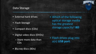 Data Storage
▪ External hard drives
▪ Flash Storage
▪ Compact discs (CDs)
▪ Digital video discs (DVDs)
– Store more data than
CDs
▪ Blu-ray discs (BDs)
▪ Which of the following
optical storage media
has the greatest
storage capacity? BD
▪ Flash drives plug into
a(n) USB port.
 
