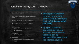 Peripherals: Ports, Cards, and Hubs
▪ Universal serial bus (USB)
▪ New USB 3.1 standard port: Transfer speeds of 10
Gbps
▪ FireWire 800: Transfer speeds up to 800 Mbps
▪ Thunderbolt: Transfer speeds up to 20 Gbps
▪ Connectivity port
– Access to networks and the Internet
▪ Ethernet port
▪ Audio ports
– Connect headphones, microphones, speakers
▪ Video ports
– Connect monitors and multimedia devices
– HDMI
▪ Which port is the most
common port used to
connect input and output
devices? Universal serial
bus (USB)
▪ A(n) port is where a
peripheral device can
attach to a computer so
that data can be
exchanged between it and
the operating system.
 