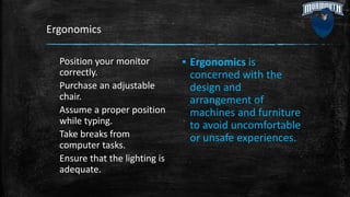 Ergonomics
Position your monitor
correctly.
Purchase an adjustable
chair.
Assume a proper position
while typing.
Take breaks from
computer tasks.
Ensure that the lighting is
adequate.
▪ Ergonomics is
concerned with the
design and
arrangement of
machines and furniture
to avoid uncomfortable
or unsafe experiences.
 