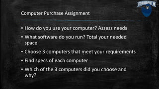 Computer Purchase Assignment
▪ How do you use your computer? Assess needs
▪ What software do you run? Total your needed
space
▪ Choose 3 computers that meet your requirements
▪ Find specs of each computer
▪ Which of the 3 computers did you choose and
why?
 
