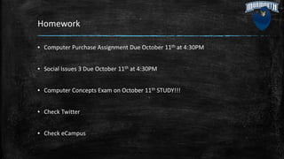 Homework
▪ Computer Purchase Assignment Due October 11th at 4:30PM
▪ Social Issues 3 Due October 11th at 4:30PM
▪ Computer Concepts Exam on October 11th STUDY!!!
▪ Check Twitter
▪ Check eCampus
 