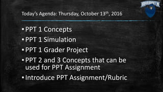 Today’s Agenda: Thursday, October 13th, 2016
▪PPT 1 Concepts
▪PPT 1 Simulation
▪PPT 1 Grader Project
▪PPT 2 and 3 Concepts that can be
used for PPT Assignment
▪Introduce PPT Assignment/Rubric
 