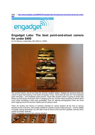 Link : http://www.engadget.com/2009/05/19/engadget-labs-the-best-point-and-shoot-camera-for-under-
400/




Engadget Labs: The best point-and-shoot camera
for under $400
by Tim Stevens, posted May 19th 2009 at 1:30PM




The summer looms, and so too does the summer vacation season. Despite the economy there are
visions of great trips brewing in the backs of peoples' minds, visions that will soon turn into (hopefully)
great memories -- and (hopefully) great pictures. Some folks wouldn't dream of going on those trips
without an SLR slung 'round their neck or hanging at the hip, but then there are plenty of others who'd
much prefer something a little more pocketable. Even for aspiring photographers there are times
when lugging around five pounds of glass just isn't going to work.

There are dozens and dozens of cameras intended for casual shooters all the time or serious
shooters some of the time, with models suitable for pockets of every shape and size -- and for wallets
of equally varying dimensions. So, let's take a look at some of this summer's greatest, and see which
comes out ahead, shall we?
Gallery: Engadget compact cam summer shootout
 