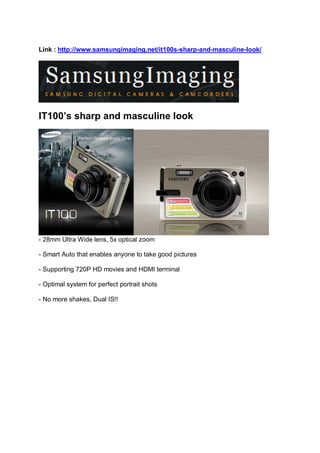 Link : http://www.samsungimaging.net/it100s-sharp-and-masculine-look/




IT100’s sharp and masculine look




- 28mm Ultra Wide lens, 5x optical zoom

- Smart Auto that enables anyone to take good pictures

- Supporting 720P HD movies and HDMI terminal

- Optimal system for perfect portrait shots

- No more shakes, Dual IS!!
 