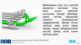 15
Виртуал Технологийн Тэнхим, Е-НЭЭЛТТЭЙ ИНСТИТУТ
www.emust.edu.mn
Өрсөлдөөнд илүү үнэ цэнэтэй
захиалгыг хангахын тулд,
олон хүчин зүйлсийг
хослуулах замаар өрсөлдөх
давуу талтай бизнесийн
стратеги боловсруулах
шаардлагатай. Эдгээр хүчин
зүйлсэд хямд үнээс гадна
загвар, чанар, үйлдвэрлэлийн
систем, брэнд гэсэн хүчин
зүйлүүд орно.
15
 