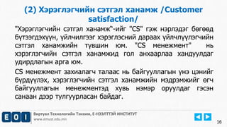 16
Виртуал Технологийн Тэнхим, Е-НЭЭЛТТЭЙ ИНСТИТУТ
www.emust.edu.mn
(2) Хэрэглэгчийн сэтгэл ханамж /Customer
satisfaction/
"Хэрэглэгчийн сэтгэл ханамж“-ийг "CS" гэж нэрлэдэг бөгөөд
бүтээгдэхүүн, үйлчилгээг хэрэглэсний дараах үйлчлүүлэгчийн
сэтгэл ханамжийн түвшин юм. "CS менежмент" нь
хэрэглэгчийн сэтгэл ханамжид гол анхаарлаа хандуулдаг
удирдлагын арга юм.
CS менежмент захиалагч талаас нь байгууллагын үнэ цэнийг
бүрдүүлэх, хэрэглэгчийн сэтгэл ханамжийн мэдрэмжийг өгч
байгууллагын менежментэд хувь нэмэр оруулдаг гэсэн
санаан дээр тулгуурласан байдаг.
16
 