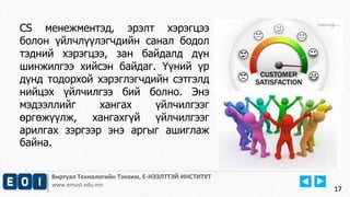17
Виртуал Технологийн Тэнхим, Е-НЭЭЛТТЭЙ ИНСТИТУТ
www.emust.edu.mn
CS менежментэд, эрэлт хэрэгцээ
болон үйлчлүүлэгчдийн санал бодол
тэдний хэрэгцээ, зан байдалд дүн
шинжилгээ хийсэн байдаг. Үүний үр
дүнд тодорхой хэрэглэгчдийн сэтгэлд
нийцэх үйлчилгээ бий болно. Энэ
мэдээллийг хангах үйлчилгээг
өргөжүүлж, хангахгүй үйлчилгээг
арилгах зэргээр энэ аргыг ашиглаж
байна.
17
 