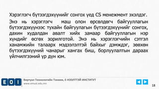 18
Виртуал Технологийн Тэнхим, Е-НЭЭЛТТЭЙ ИНСТИТУТ
www.emust.edu.mn
Хэрэглэгч бүтээгдэхүүнийг сонгох үед CS менежмент эхэлдэг.
Энэ нь хэрэглэгч маш олон өрсөлдөгч байгууллагын
бүтээгдэхүүнээс тухайн байгуулагын бүтээгдэхүүнийг сонгох,
дахин худалдан авалт хийх замаар байгууллагын нэр
хүндийг өсгөх зорилготой. Энэ нь хэрэглэгчийн сэтгэл
ханамжийн талаарх мэдээлэлтэй байхыг дэмждэг, зөвхөн
бүтээгдэхүүний чанарыг хангах биш, борлуулалтын дараах
үйлчилгээний үр дүн юм.
18
 