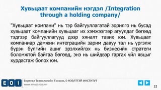 22
Виртуал Технологийн Тэнхим, Е-НЭЭЛТТЭЙ ИНСТИТУТ
www.emust.edu.mn
Хувьцаат компанийн нэгдэл /Integration
through a holding company/
"Хувьцаат компани" нь тэр байгууллагатай зорилго нь бусад
хувьцаат компанийн хувьцааг их хэмжээгээр агуулдаг бөгөөд
тэдгээр байгууллагууд дээр хяналт тавих юм. Хувьцаат
компаниар дамжин интеграцийн зарим давуу тал нь үргэлж
бүрэн бүлгийн ашиг эрэлхийлэх нь бизнесийн стратеги
боломжтой байгаа бөгөөд, энэ нь шийдвэр гаргах үйл явцыг
хурдасгаж болох юм.
22
 