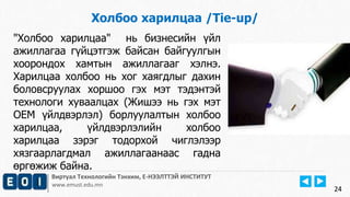 24
Виртуал Технологийн Тэнхим, Е-НЭЭЛТТЭЙ ИНСТИТУТ
www.emust.edu.mn
Холбоо харилцаа /Tie-up/
"Холбоо харилцаа" нь бизнесийн үйл
ажиллагаа гүйцэтгэж байсан байгуулгын
хоорондох хамтын ажиллагааг хэлнэ.
Харилцаа холбоо нь хог хаягдлыг дахин
боловсруулах хоршоо гэх мэт тэдэнтэй
технологи хуваалцах (Жишээ нь гэх мэт
OEM үйлдвэрлэл) борлуулалтын холбоо
харилцаа, үйлдвэрлэлийн холбоо
харилцаа зэрэг тодорхой чиглэлээр
хязгаарлагдмал ажиллагаанаас гадна
өргөжиж байна.
24
 