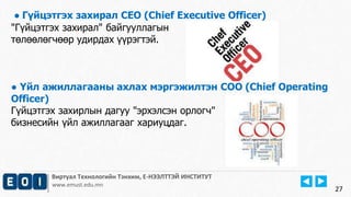 Виртуал Технологийн Тэнхим, Е-НЭЭЛТТЭЙ ИНСТИТУТ
www.emust.edu.mn
● Гүйцэтгэх захирал CEO (Chief Executive Officer)
"Гүйцэтгэх захирал" байгууллагын
төлөөлөгчөөр удирдах үүрэгтэй.
● Үйл ажиллагааны ахлах мэргэжилтэн COO (Chief Operating
Officer)
Гүйцэтгэх захирлын дагуу "эрхэлсэн орлогч"
бизнесийн үйл ажиллагааг хариуцдаг.
27
 