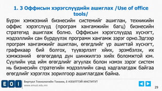 Виртуал Технологийн Тэнхим, Е-НЭЭЛТТЭЙ ИНСТИТУТ
www.emust.edu.mn
1. 3 Оффисын хэрэгслүүдийн ашиглах /Use of office
tools/
29
Бүрэн хэмжээний бизнесийн системийг ашиглан, техникийн
оффис хэрэгслүүд (програм хангамжийн багц) бизнесийн
стратегид ашиглаж болно. Оффисын хэрэгслүүдэд хүснэгт,
мэдээллийн сан бүрдүүлэх программ хангамж зэрэг орно.Эдгээр
програм хангамжийг ашиглан, өгөгдлийг үр ашигтай хүснэгт,
графикаар бий болгох, түүвэрлэлт хйих, эрэмбэлэх, их
хэмжээний өгөгөгдөлд дүн шинжилгээ хийх боломжтой юм.
Сүүлийн үед ийм өгөгдлийг агуулах болон нэмэх зэрэг систем
нь бизнесийн стратегийн мэдээллийн санд хадгалагдаж байгаа
өгөгдлийг хэрэглэх зорилгоор ашиглагдаж байна.
 