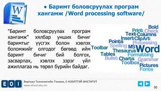 Виртуал Технологийн Тэнхим, Е-НЭЭЛТТЭЙ ИНСТИТУТ
www.emust.edu.mn
● Баримт боловсруулах програм
хангамж /Word processing software/
30
"Баримт боловсруулах програм
хангамж" хялбар унших бичиг
баримтыг үүсгэх болон хэвлэх
боломжийг олгодог бөгөөд ийм
баримт бичиг бий болгох,
засварлах, хэвлэх зэрэг үйл
ажиллагаа нь төрөл бүрийн байдаг.
 