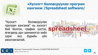 Виртуал Технологийн Тэнхим, Е-НЭЭЛТТЭЙ ИНСТИТУТ
www.emust.edu.mn
●Хүснэгт боловсруулах програм
хангамж /Spreadsheet software/
31
"Хүснэгт боловсруулах
програм хангамж“ нь хүснэгт
бий болгох, график үүсгэх,
өгөгдөлд дүн шинжилгээ хийх
зэрэг янз бүрийн үйл
ажиллагаатай.
 