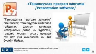 Виртуал Технологийн Тэнхим, Е-НЭЭЛТТЭЙ ИНСТИТУТ
www.emust.edu.mn
●Танилцуулах програм хангамж
/Presentation software/
32
"Танилцуулга програм хангамж"
бий болгох, танилцуулах материал
гүйцэтгэх, үзүүлэн таниулах
материалын дотор нь зурагтай,
график, хүснэгт, зураг, оруулах
гэх мэт үйл ажиллагаа нь янз
бүрийн байдаг.
 