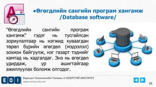 Виртуал Технологийн Тэнхим, Е-НЭЭЛТТЭЙ ИНСТИТУТ
www.emust.edu.mn
●Өгөгдлийн сангийн програм хангамж
/Database software/
33
"Өгөгдлийн сангийн програм
хангамж" гэдэг нь тусгайлсан
зориулалтаар нь нэгжид хуваагдан
төрөл бүрийн өгөгдөл (мэдээлэл)
зохион байгуулж, нэг газарт тэднийг
хамтад нь хадгалдаг. Энэ нь өгөгдөл
удирдаж, үр ашигтайгаар
ажиллуулах боломж олгодог.
 