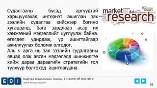 Виртуал Технологийн Тэнхим, Е-НЭЭЛТТЭЙ ИНСТИТУТ
www.emust.edu.mn
36
Судалгааны бусад аргуудтай
харьцуулахад интернэт ашиглан зах
зээлийн судалгаа хийснээр богино
хугацаанд, бага зардлаар асар их
хэмжээний мэдээллийг цуглуулж байна.
өгөгдөл удирдаж, үр ашигтайгаар
ажиллуулах боломж олгодог.
Аль ч арга нь зах зээлийн судалгааны
явцад олж авсан мэдээлэлд шинжилгээ
хийж дараа дараагийн стратегийн гол
түлхүүр болгоход ашиглагдана.
 