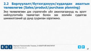 Виртуал Технологийн Тэнхим, Е-НЭЭЛТТЭЙ ИНСТИТУТ
www.emust.edu.mn
2.2 Борлуулалт/бүтээгдэхүүн/худалдан авалтын
төлөвлөгөө (Sales/product/purchase planning)
37
Энэ төлөвлөгөөн дэх стратегийн үйл ажиллагаанууд нь эрэлт
нийлүүлэлтийн таамаглал болон зах зээлийн судалгаа
шинжилгээний үр дүнд суурилан хэрэгжинэ.
 