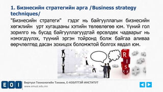 Виртуал Технологийн Тэнхим, Е-НЭЭЛТТЭЙ ИНСТИТУТ
www.emust.edu.mn
"Бизнесийн стратеги" гэдэг нь байгууллагын бизнесийн
хөгжлийн урт хугацааны хэтийн төлөвлөгөө юм. Үүний гол
зорилго нь бусад байгууллагуудтай өрсөлдөх чадварыг нь
нэмэгдүүлэх, түүний эргэн тойронд болж байгаа аливаа
өөрчлөлтөд дасан зохицох боломжтой болгох явдал юм.
1. Бизнесийн стратегийн арга /Business strategy
techniques/
 