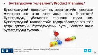 Виртуал Технологийн Тэнхим, Е-НЭЭЛТТЭЙ ИНСТИТУТ
www.emust.edu.mn
40
• Бүтээгдэхүүн төлөвлөлт/Product Planning/
Бүтээгдэхүүний төлөвлөлт нь хэрэглэгчийн хэрэгцээг
мэдсэнээр зах зээл дээр ашиг олох боломжтой
бүтээгдэхүүн, үйлчилгээг төлөвлөх явдал юм.
Бүтээгдэхүүний төлөвлөлтийг тодорхойлохдоо зах зээл
дээрх эргэлтийн бүтээгдэхүүний бүтэц, хэмжээг шинэ
бүтээгдэхүүнд тусгана.
 