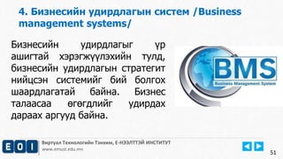 Виртуал Технологийн Тэнхим, Е-НЭЭЛТТЭЙ ИНСТИТУТ
www.emust.edu.mn
4. Бизнесийн удирдлагын систем /Business
management systems/
51
Бизнесийн удирдлагыг үр
ашигтай хэрэгжүүлэхийн тулд,
бизнесийн удирдлагын стратегит
нийцсэн системийг бий болгох
шаардлагатай байна. Бизнес
талаасаа өгөгдлийг удирдах
дараах аргууд байна.
 