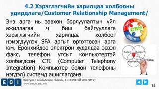 Виртуал Технологийн Тэнхим, Е-НЭЭЛТТЭЙ ИНСТИТУТ
www.emust.edu.mn
4.2 Хэрэглэгчийн харилцаа холбооны
удирдлага/Customer Relationship Management/
53
Энэ арга нь зөвхөн борлуулалтын үйл
ажиллагаа ч биш байгууллага
хэрэглэгчийн харилцаа холбоог
нэмэгдүүлэх SFA аргыг өргөтгөсөн арга
юм. Ерөнхийдөө электрон худалдаа эсвэл
факс, телефон утсыг компьютертэй
холбогдсон CTI (Computer Telephony
Integration) Компьютер болон телефоны
нэгдэл) системд ашиглагдана.
 