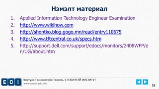 Виртуал Технологийн Тэнхим, Е-НЭЭЛТТЭЙ ИНСТИТУТ
www.emust.edu.mn
Нэмэлт материал
58
1. Applied Information Technology Engineer Examination
2. http://www.wikihow.com
3. http://shontko.blog.gogo.mn/read/entry110675
4. http://www.tftcentral.co.uk/specs.htm
5. http://support.dell.com/support/edocs/monitors/2408WFP/e
n/UG/about.htm
 