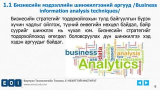 6
Виртуал Технологийн Тэнхим, Е-НЭЭЛТТЭЙ ИНСТИТУТ
www.emust.edu.mn
1.1 Бизнесийн мэдээллийн шинжилгээний аргууд /Business
information analysis techniques/
Бизнесийн стратегийг тодорхойлохын тулд байгуулгын бүрэн
хүчин чадлыг ойлгож, түүний өнөөгийн нөхцөл байдал, байр
суурийг шинжлэх нь чухал юм. Бизнесийн стратегийг
тодорхойлоход өгөгдөл боловсруулах дүн шинжилгээ хэд
хэдэн аргуудыг байдаг.
6
 