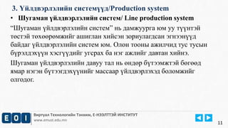 3. Үйлдвэрлэлийн системүүд/Production system 
• Шугаман үйлдвэрлэлийн систем/ Line production system 
“Шугаман үйлдвэрлэлийн систем” нь дамжуурга юм уу түүнтэй 
төстэй төхөөрөмжийг ашиглан хийсэн зориулагдсан эгнээнүүд 
байдаг үйлдвэрлэлийн систем юм. Олон тооны ажилчид тус тусын 
бүрэлдэхүүн хэсгүүдийг угсрах ба нэг ажлийг давтан хийнэ. 
Шугаман үйлдвэрлэлийн давуу тал нь өндөр бүтээмжтэй бөгөөд 
ямар нэгэн бүтээгдэхүүнийг массаар үйлдвэрлэхэд боломжийг 
олгодог. 
Виртуал Технологийн Тэнхим, Е-НЭЭЛТТЭЙ ИНСТИТУТ 
www.emust.edu.mn 
11 
 