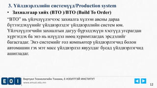 3. Үйлдвэрлэлийн системүүд/Production system 
• Захиалгаар хийх (BTO )/BTO (Build To Order) 
“BTO” нь үйлчлүүлэгчээс захиалга хүлээн авсны дараа 
бүтээгдэхүүнийг үйлдвэрлэдэг үйлдвэрллийн систем юм. 
Үйлчлүүлэгчийн захиалгын дагуу бүрэлдэхүүн хэсгүүд угсрагдан 
хүргэгдэх ба энэ нь илүүдэл нөөц хуримтлагдах эрсдэлийг 
багасгадаг. Энэ системийг гол компьютер үйлдвэрлэгчид болон 
автомашин гэх мэт масс үйлдвэрлэл явуулдаг бусад үйлдвэрлэгчид 
ашигладаг. 
Виртуал Технологийн Тэнхим, Е-НЭЭЛТТЭЙ ИНСТИТУТ 
www.emust.edu.mn 
12 
 