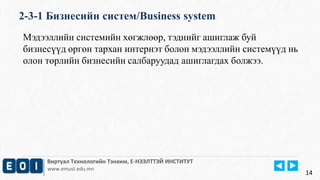 2-3-1 Бизнесийн систем/Business system 
Виртуал Технологийн Тэнхим, Е-НЭЭЛТТЭЙ ИНСТИТУТ 
www.emust.edu.mn 
14 
Мэдээллийн системийн хөгжлөөр, тэднийг ашиглаж буй 
бизнесүүд өргөн тархан интернэт болон мэдээллийн системүүд нь 
олон төрлийн бизнесийн салбаруудад ашиглагдах болжээ. 
 