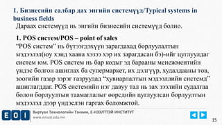 1. Бизнесийн салбар дах энгийн системүүд/Typical systems in 
business fields 
Виртуал Технологийн Тэнхим, Е-НЭЭЛТТЭЙ ИНСТИТУТ 
www.emust.edu.mn 
15 
Дараах системүүд нь энгийн бизнесийн системүүд болно. 
1. POS систем/POS – point of sales 
“POS систем” нь бүтээгдэхүүн зарагдахад борлуулалтын 
мэдээлэл(юу хэнд хаана хэзээ хэр их зарагдасан бэ)-ийг цуглуулдаг 
систем юм. POS систем нь бар кодыг эд барааны менежментийн 
үндэс болгон ашиглах ба супермаркет, их дэлгүүр, худалдааны төв, 
зоогийн газар зэрэг газруудад “хувиарлалтын мэдээллийн системд” 
ашиглагддаг. POS системийн нэг давуу тал нь зах зээлийн судалгаа 
болон борлуултын таамаглалыг өөрсдийн цуглуулсан борлуултын 
мэдээлэл дээр үндэслэн гаргах боломжтой. 
 