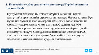 1. Бизнесийн салбар дах энгийн системүүд/Typical systems in 
business fields 
Виртуал Технологийн Тэнхим, Е-НЭЭЛТТЭЙ ИНСТИТУТ 
www.emust.edu.mn 
16 
Цуглуулсан мэдээлэл нь бүтээгдэхүүний хөгжлийн болон 
дэлгүүрийн өргөтгөлийн стратегид ашиглагдах бөгөөд улирал, бүс 
нутаг, цаг хугаацаанаас хамаарсан захиалгын болоод нөөцийн 
хэмжээг тодорхойлоход ч мөн ашигтай. Сүүлийн үед POS 
системийн хэрэглээ нь жижиглэн худалдааны салбарын хувийн 
бренд бүтээгдэхүүн хөгжүүлэлтэд ашиглагдах болсон ба POS 
систем нь жижиглэн худалдааны бизнесийн стратегид чухал 
мэдээллийн системийн байр суурийг эзлэх болсон. 
 