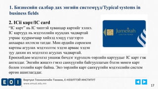 1. Бизнесийн салбар дах энгийн системүүд/Typical systems in 
business fields 
Виртуал Технологийн Тэнхим, Е-НЭЭЛТТЭЙ ИНСТИТУТ 
www.emust.edu.mn 
17 
2. ICii карт/IC card 
“IC карт” нь IC чиптэй хуванцар картийг хэлнэ. 
IC картууд нь мэдээллийн нууцлах чадвартай 
учраас хуурамчаар хийхэд хэцүү гэдгээрээ 
анхаарал ихээхэн татдаг. Мөн ердийн соронзон 
картны агуулах мэдээллээс хэдэн арваас хэдэн 
зуу дахин их мэдээлэл агуулах чадвартай. 
Ерөнхийдөө мэдээлэл уншиж бичдэг хүрэлцэх-төрлийн картуудыг IC карт гэж 
ангилдаг. Энгийн жишээ гэвэл санхүүгийн байгууллагын бэлэн мөнгө карт 
болон зээлийн карт байна. Энэ төрлийн карт санхүүгийн мэдээллийн систем 
өргөн ашиглагддаг. 
 